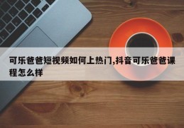 可乐爸爸短视频走红秘诀，如何上热门及抖音课程的深度解析