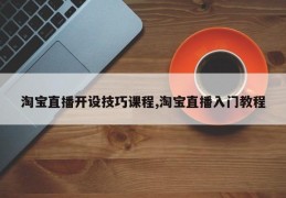 淘宝直播开设技巧课程,淘宝直播入门教程