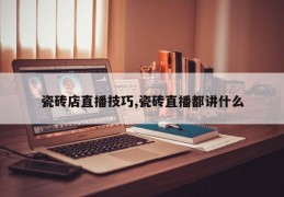 瓷砖店直播技巧,瓷砖直播都讲什么