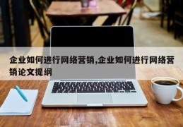 企业如何进行网络营销,企业如何进行网络营销论文提纲