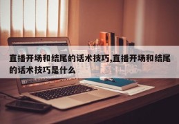 直播开场和结尾的话术技巧,直播开场和结尾的话术技巧是什么